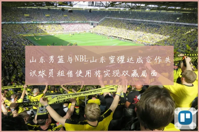 山东男篮与NBL山东蜜獾达成合作共识球员租借使用将实现双赢局面