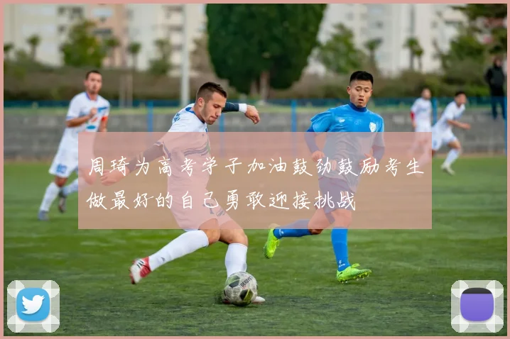 周琦为高考学子加油鼓劲鼓励考生做最好的自己勇敢迎接挑战
