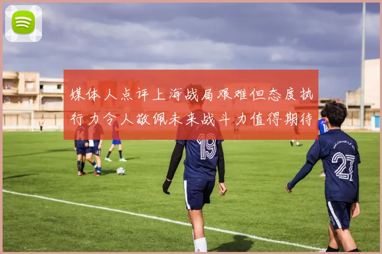 媒体人点评上海战局艰难但态度执行力令人敬佩未来战斗力值得期待