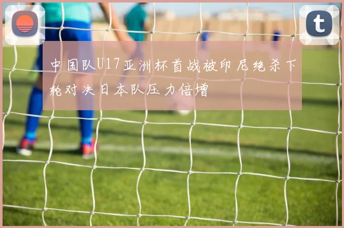 中国队U17亚洲杯首战被印尼绝杀下轮对决日本队压力倍增