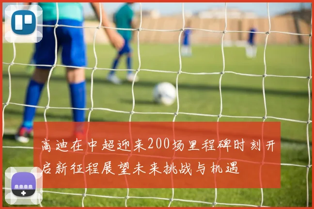 高迪在中超迎来200场里程碑时刻开启新征程展望未来挑战与机遇