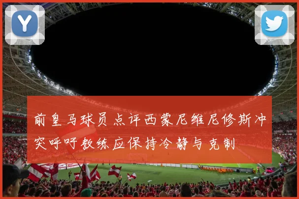 前皇马球员点评西蒙尼维尼修斯冲突呼吁教练应保持冷静与克制