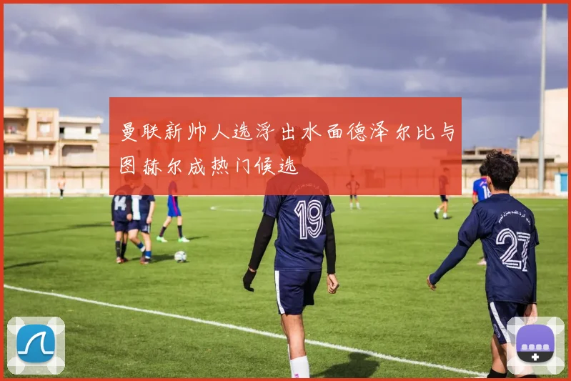曼联新帅人选浮出水面德泽尔比与图赫尔成热门候选