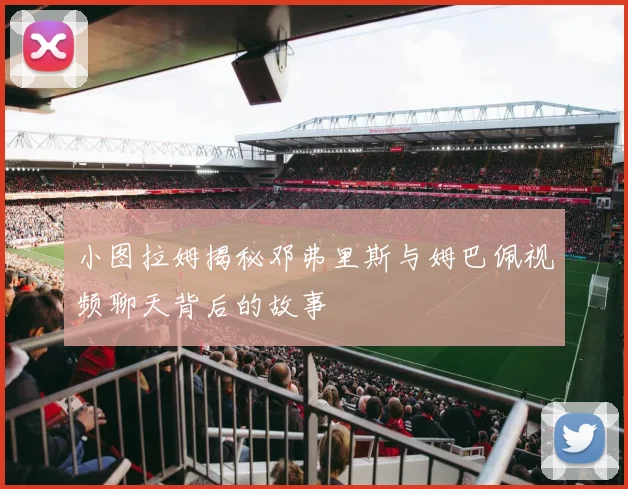 小图拉姆揭秘邓弗里斯与姆巴佩视频聊天背后的故事