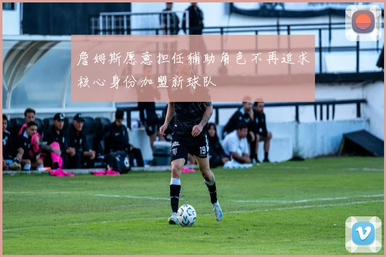 詹姆斯愿意担任辅助角色不再追求核心身份加盟新球队