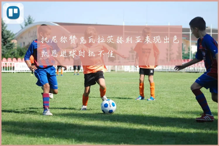 托尼称赞克瓦拉茨赫利亚表现出色凯恩进球时机不佳