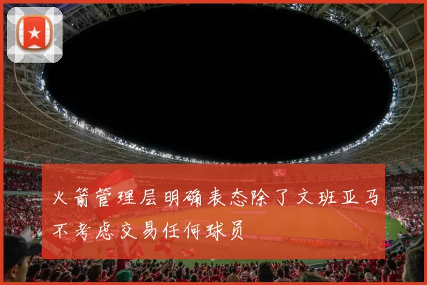 火箭管理层明确表态除了文班亚马不考虑交易任何球员