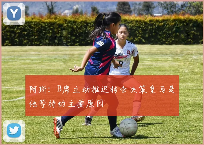 阿斯：B席主动推迟转会决策皇马是他等待的主要原因