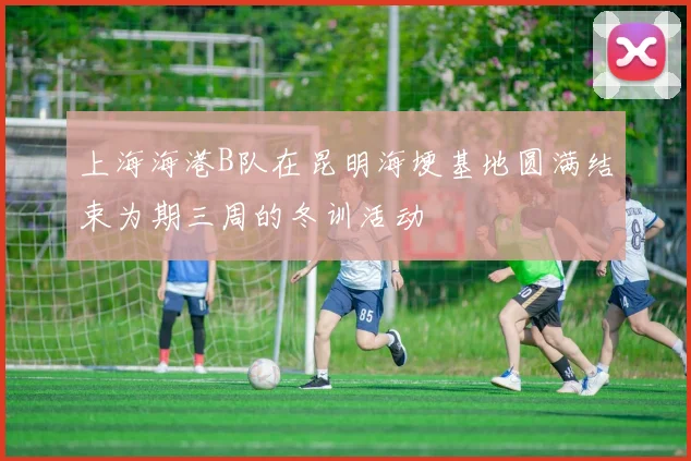 上海海港B队在昆明海埂基地圆满结束为期三周的冬训活动