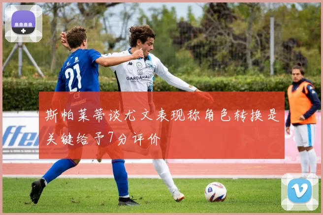 斯帕莱蒂谈尤文表现称角色转换是关键给予7分评价