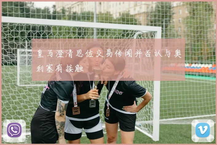 皇马澄清恩佐交易传闻并否认与奥利塞有接触
