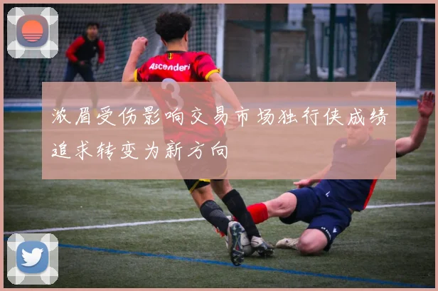 浓眉受伤影响交易市场独行侠成绩追求转变为新方向
