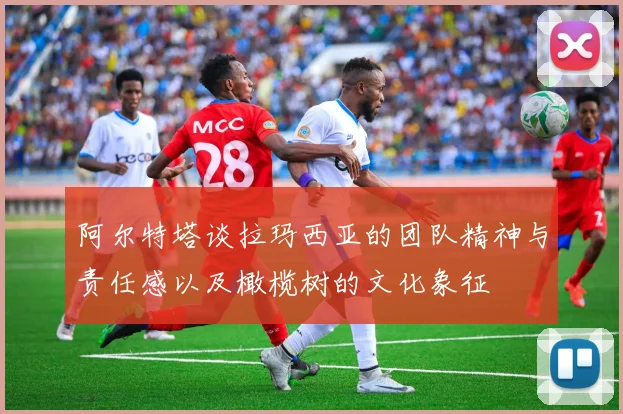 阿尔特塔谈拉玛西亚的团队精神与责任感以及橄榄树的文化象征