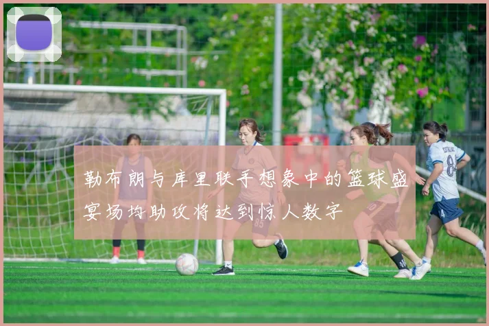 勒布朗与库里联手想象中的篮球盛宴场均助攻将达到惊人数字