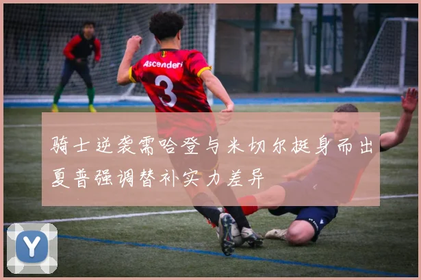 骑士逆袭需哈登与米切尔挺身而出夏普强调替补实力差异