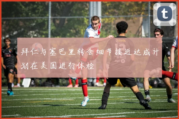 拜仁与塞巴里转会细节接近达成计划在美国进行体检