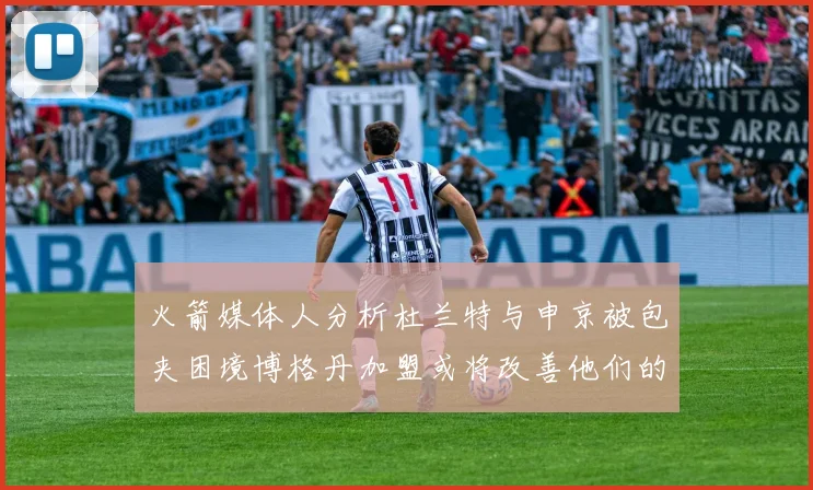 火箭媒体人分析杜兰特与申京被包夹困境博格丹加盟或将改善他们的进攻空间