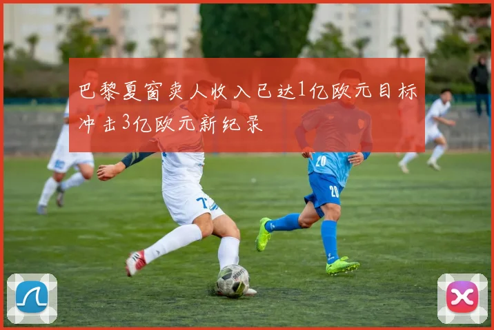 巴黎夏窗卖人收入已达1亿欧元目标冲击3亿欧元新纪录