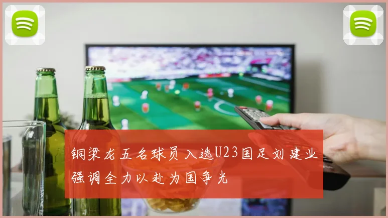 铜梁龙五名球员入选U23国足刘建业强调全力以赴为国争光