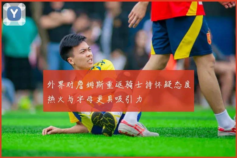 外界对詹姆斯重返骑士持怀疑态度热火与字母更具吸引力