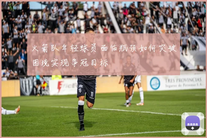 火箭队年轻球员面临瓶颈如何突破困境实现争冠目标