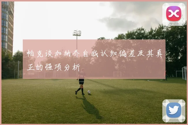 帕克谈加纳乔自我认知偏差及其真正的强项分析